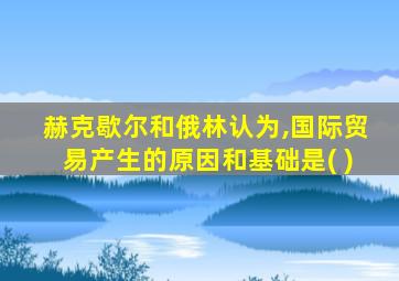 赫克歇尔和俄林认为,国际贸易产生的原因和基础是( )